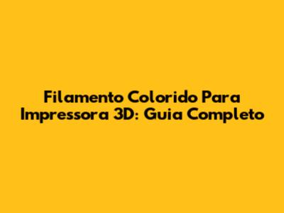 Filamento Colorido Para Impressora 3D: Guia Completo