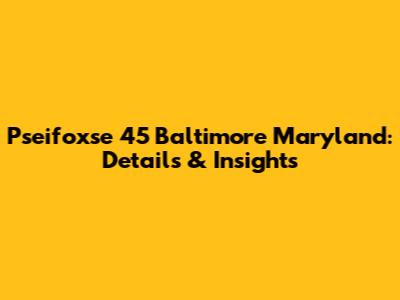 Pseifoxse 45 Baltimore Maryland: Details & Insights