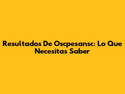 Resultados De Oscpesansc: Lo Que Necesitas Saber