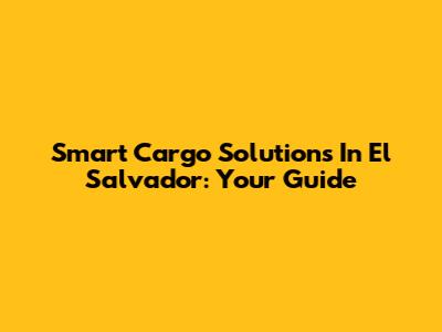 Smart Cargo Solutions In El Salvador: Your Guide